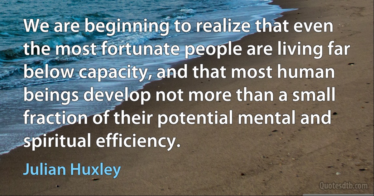 We are beginning to realize that even the most fortunate people are living far below capacity, and that most human beings develop not more than a small fraction of their potential mental and spiritual efficiency. (Julian Huxley)