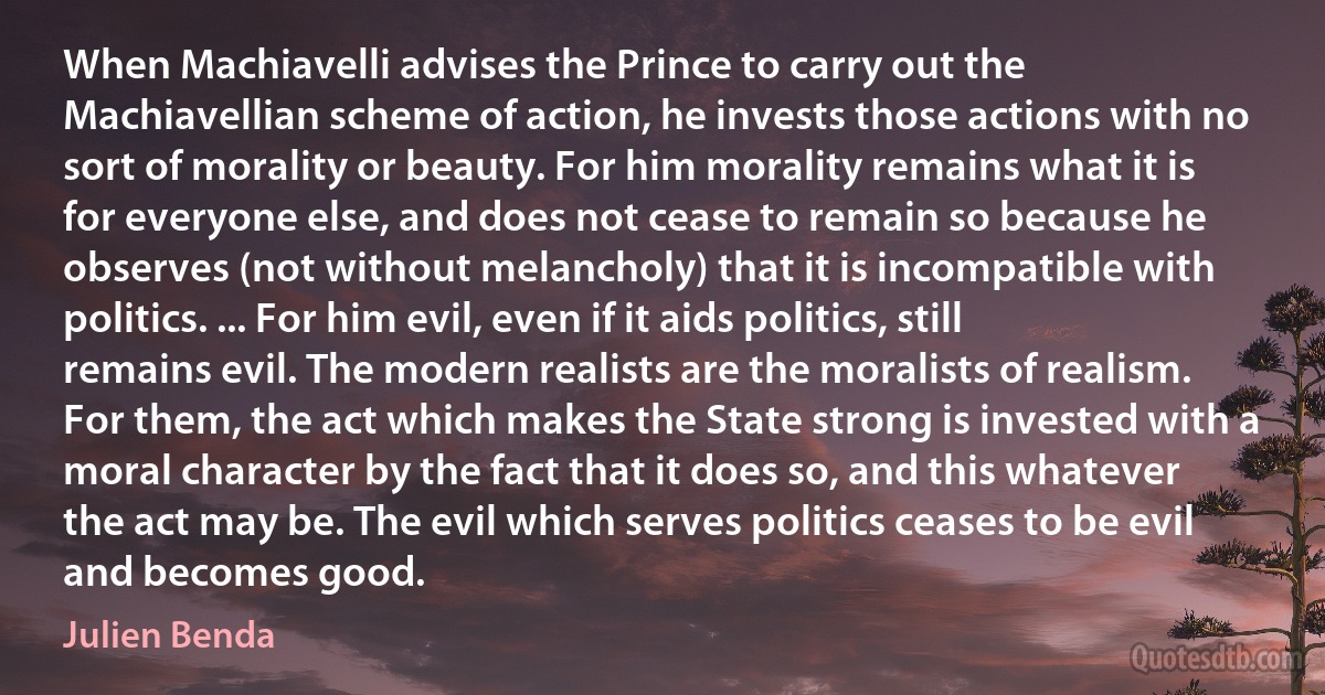 When Machiavelli advises the Prince to carry out the Machiavellian scheme of action, he invests those actions with no sort of morality or beauty. For him morality remains what it is for everyone else, and does not cease to remain so because he observes (not without melancholy) that it is incompatible with politics. ... For him evil, even if it aids politics, still remains evil. The modern realists are the moralists of realism. For them, the act which makes the State strong is invested with a moral character by the fact that it does so, and this whatever the act may be. The evil which serves politics ceases to be evil and becomes good. (Julien Benda)