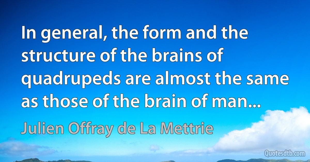 In general, the form and the structure of the brains of quadrupeds are almost the same as those of the brain of man... (Julien Offray de La Mettrie)