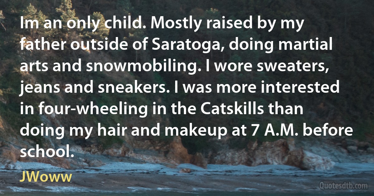 Im an only child. Mostly raised by my father outside of Saratoga, doing martial arts and snowmobiling. I wore sweaters, jeans and sneakers. I was more interested in four-wheeling in the Catskills than doing my hair and makeup at 7 A.M. before school. (JWoww)