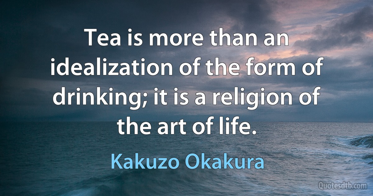 Tea is more than an idealization of the form of drinking; it is a religion of the art of life. (Kakuzo Okakura)