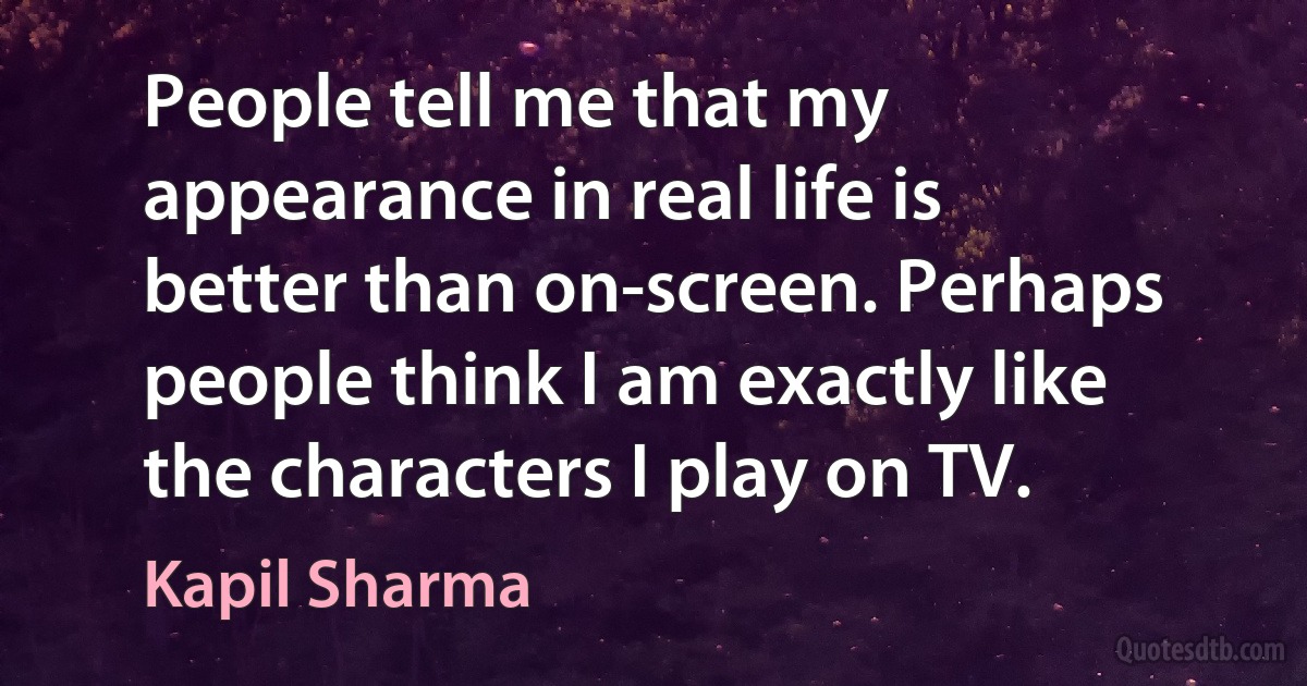 People tell me that my appearance in real life is better than on-screen. Perhaps people think I am exactly like the characters I play on TV. (Kapil Sharma)