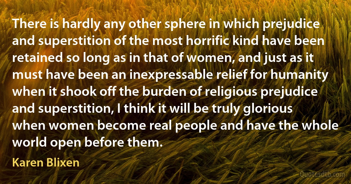 There is hardly any other sphere in which prejudice and superstition of the most horrific kind have been retained so long as in that of women, and just as it must have been an inexpressable relief for humanity when it shook off the burden of religious prejudice and superstition, I think it will be truly glorious when women become real people and have the whole world open before them. (Karen Blixen)