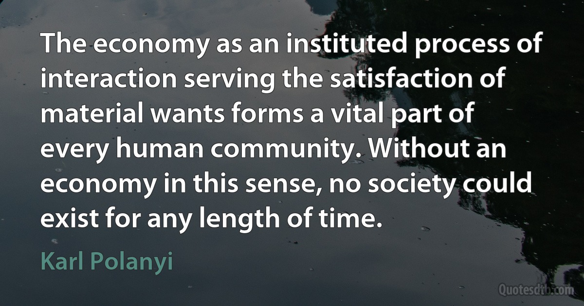 The economy as an instituted process of interaction serving the satisfaction of material wants forms a vital part of every human community. Without an economy in this sense, no society could exist for any length of time. (Karl Polanyi)