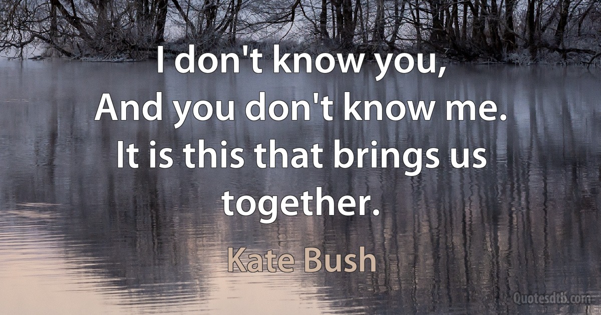 I don't know you,
And you don't know me.
It is this that brings us together. (Kate Bush)