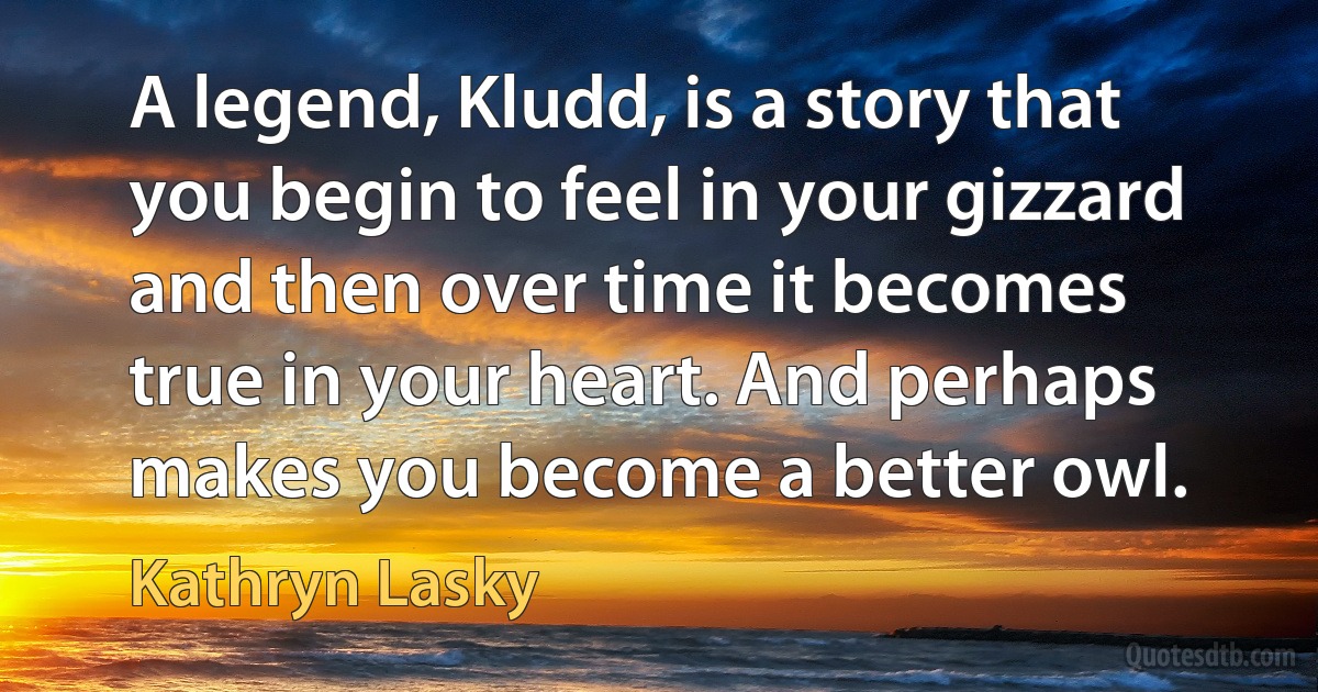 A legend, Kludd, is a story that you begin to feel in your gizzard and then over time it becomes true in your heart. And perhaps makes you become a better owl. (Kathryn Lasky)