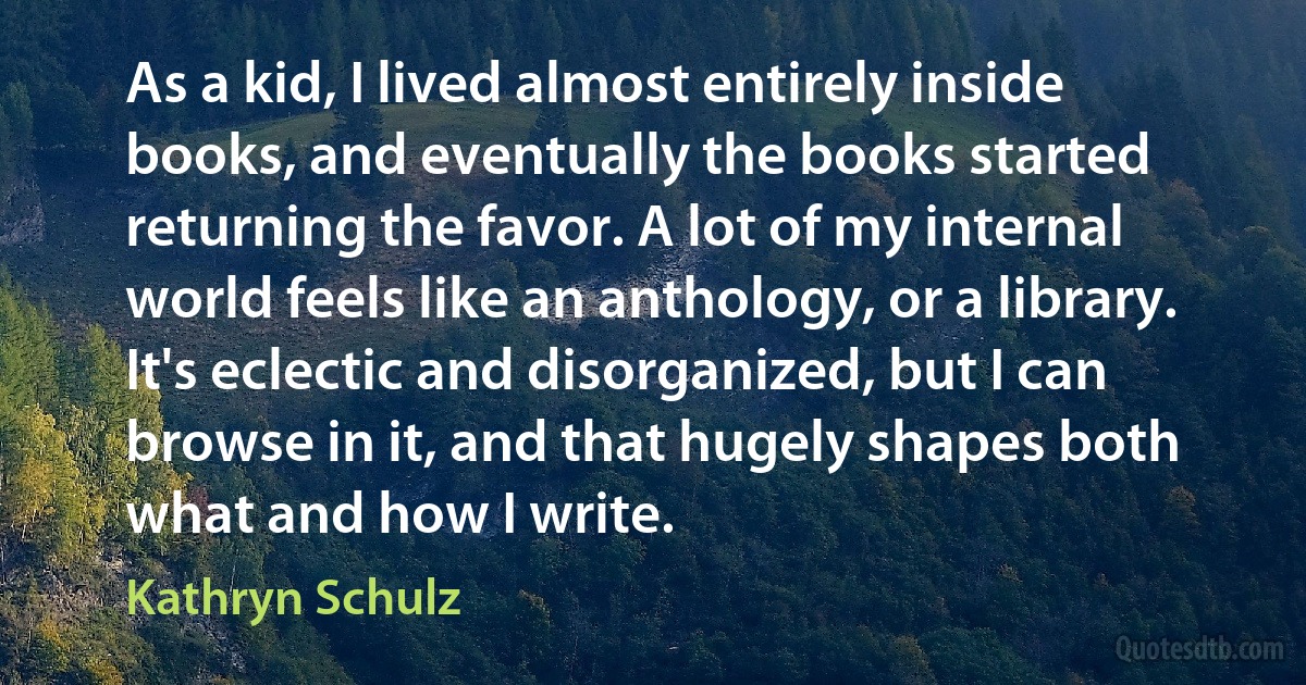 As a kid, I lived almost entirely inside books, and eventually the books started returning the favor. A lot of my internal world feels like an anthology, or a library. It's eclectic and disorganized, but I can browse in it, and that hugely shapes both what and how I write. (Kathryn Schulz)