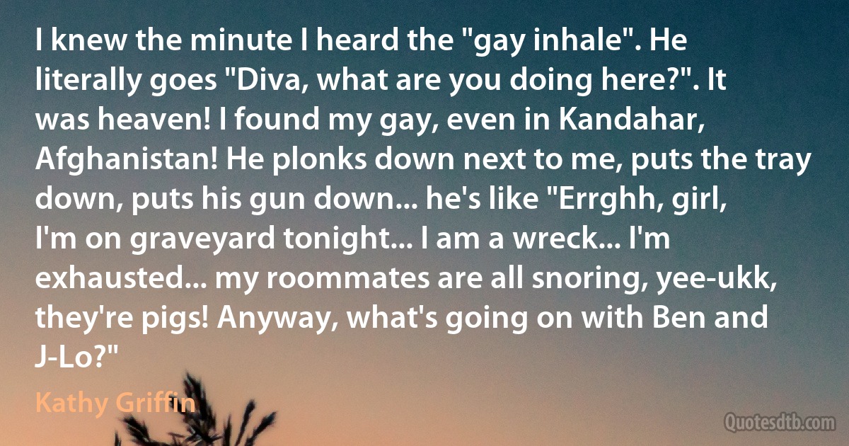 I knew the minute I heard the "gay inhale". He literally goes "Diva, what are you doing here?". It was heaven! I found my gay, even in Kandahar, Afghanistan! He plonks down next to me, puts the tray down, puts his gun down... he's like "Errghh, girl, I'm on graveyard tonight... I am a wreck... I'm exhausted... my roommates are all snoring, yee-ukk, they're pigs! Anyway, what's going on with Ben and J-Lo?" (Kathy Griffin)