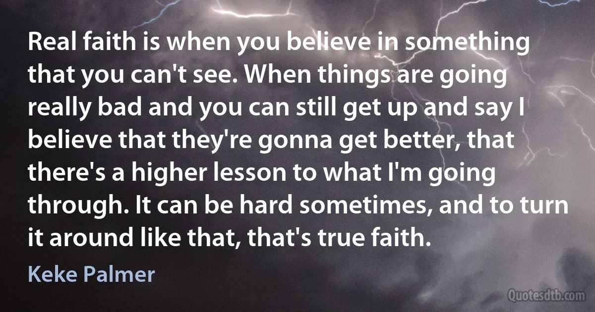 Real faith is when you believe in something that you can't see. When things are going really bad and you can still get up and say I believe that they're gonna get better, that there's a higher lesson to what I'm going through. It can be hard sometimes, and to turn it around like that, that's true faith. (Keke Palmer)