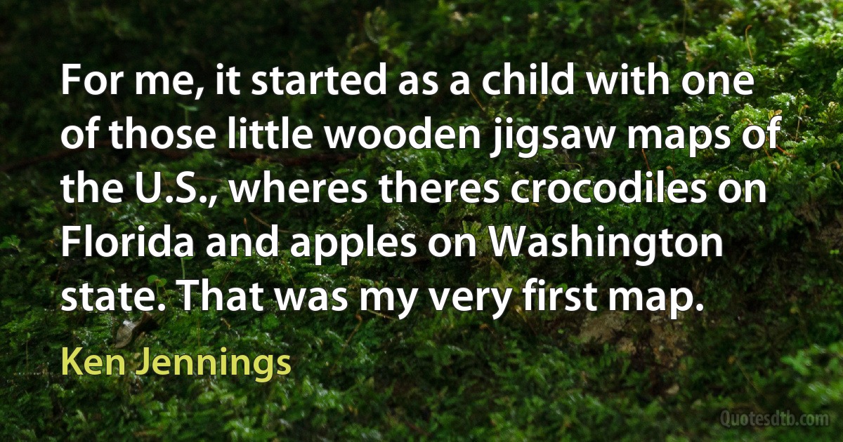 For me, it started as a child with one of those little wooden jigsaw maps of the U.S., wheres theres crocodiles on Florida and apples on Washington state. That was my very first map. (Ken Jennings)