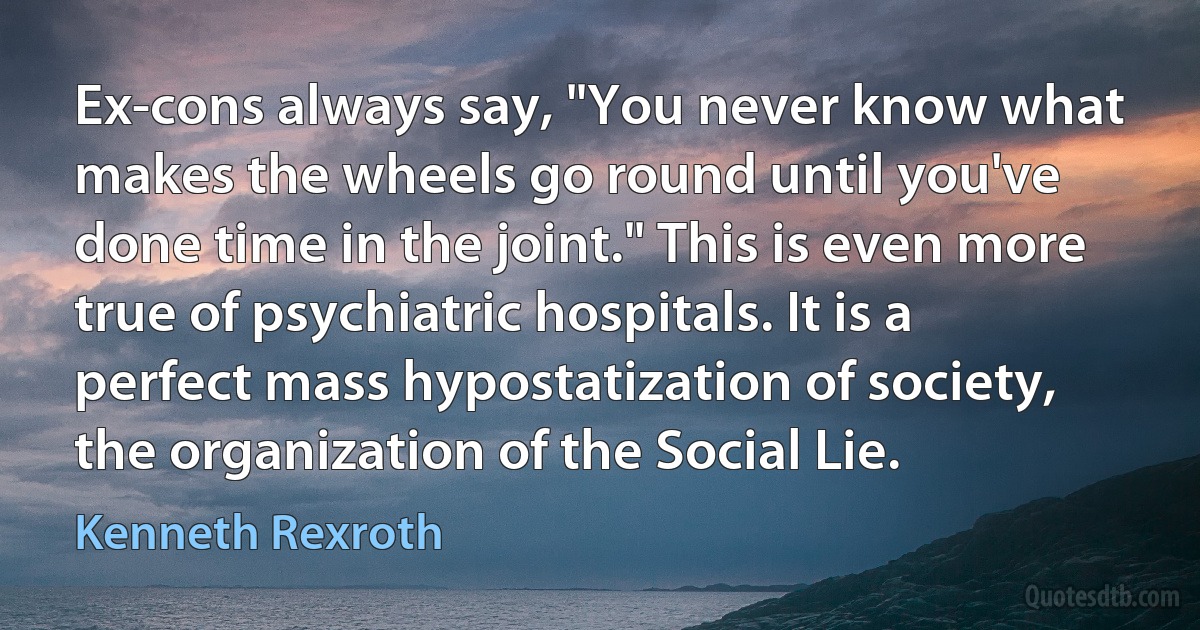 Ex-cons always say, "You never know what makes the wheels go round until you've done time in the joint." This is even more true of psychiatric hospitals. It is a perfect mass hypostatization of society, the organization of the Social Lie. (Kenneth Rexroth)