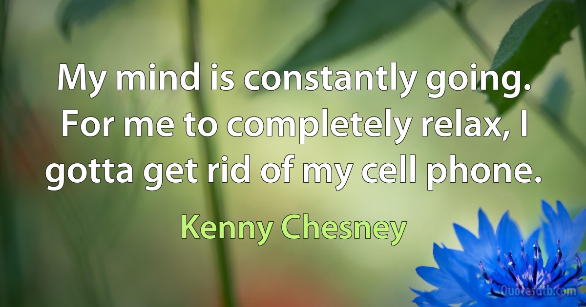 My mind is constantly going. For me to completely relax, I gotta get rid of my cell phone. (Kenny Chesney)