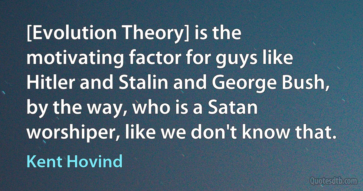 [Evolution Theory] is the motivating factor for guys like Hitler and Stalin and George Bush, by the way, who is a Satan worshiper, like we don't know that. (Kent Hovind)