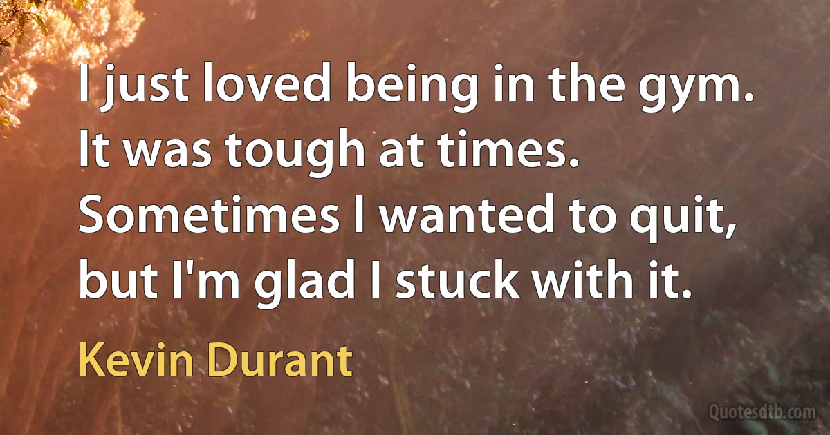 I just loved being in the gym. It was tough at times. Sometimes I wanted to quit, but I'm glad I stuck with it. (Kevin Durant)