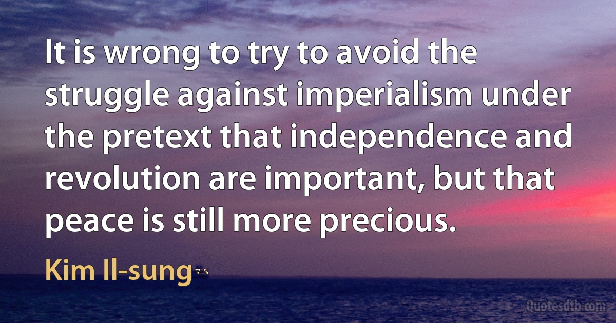 It is wrong to try to avoid the struggle against imperialism under the pretext that independence and revolution are important, but that peace is still more precious. (Kim Il-sung)