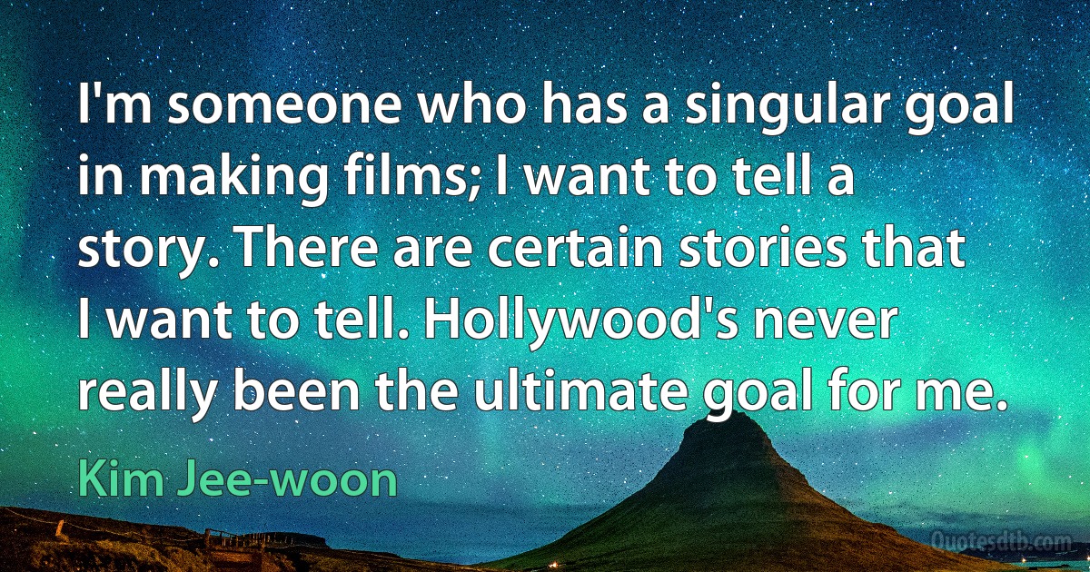 I'm someone who has a singular goal in making films; I want to tell a story. There are certain stories that I want to tell. Hollywood's never really been the ultimate goal for me. (Kim Jee-woon)