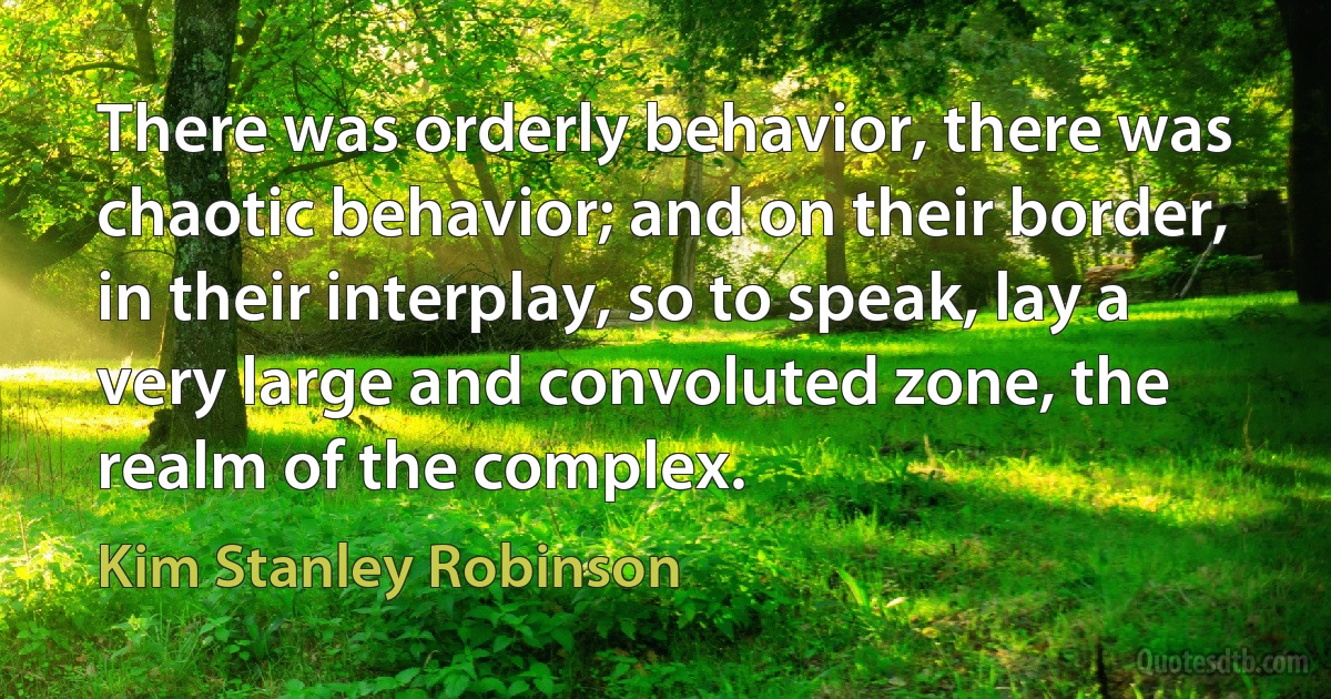 There was orderly behavior, there was chaotic behavior; and on their border, in their interplay, so to speak, lay a very large and convoluted zone, the realm of the complex. (Kim Stanley Robinson)