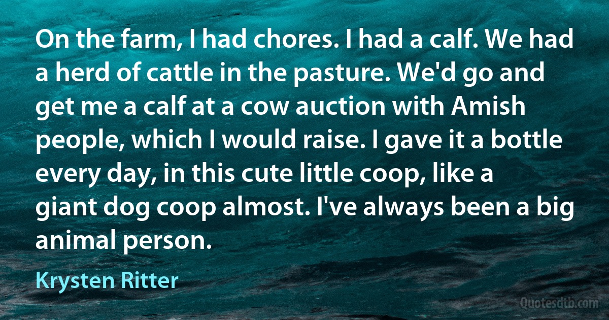 On the farm, I had chores. I had a calf. We had a herd of cattle in the pasture. We'd go and get me a calf at a cow auction with Amish people, which I would raise. I gave it a bottle every day, in this cute little coop, like a giant dog coop almost. I've always been a big animal person. (Krysten Ritter)