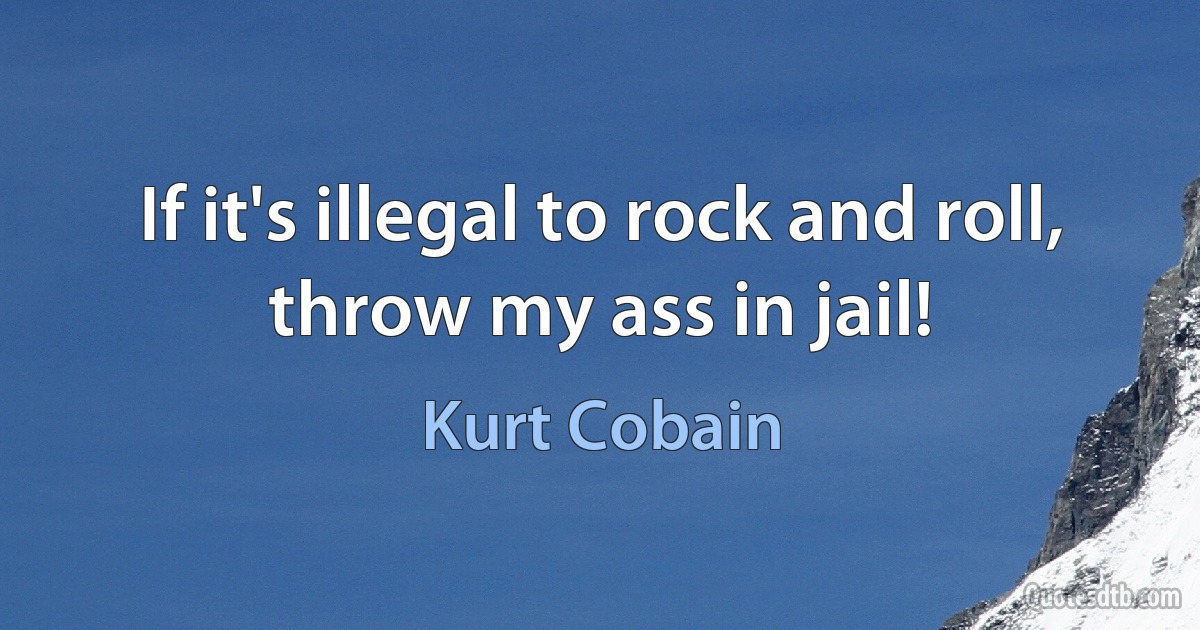 If it's illegal to rock and roll, throw my ass in jail! (Kurt Cobain)