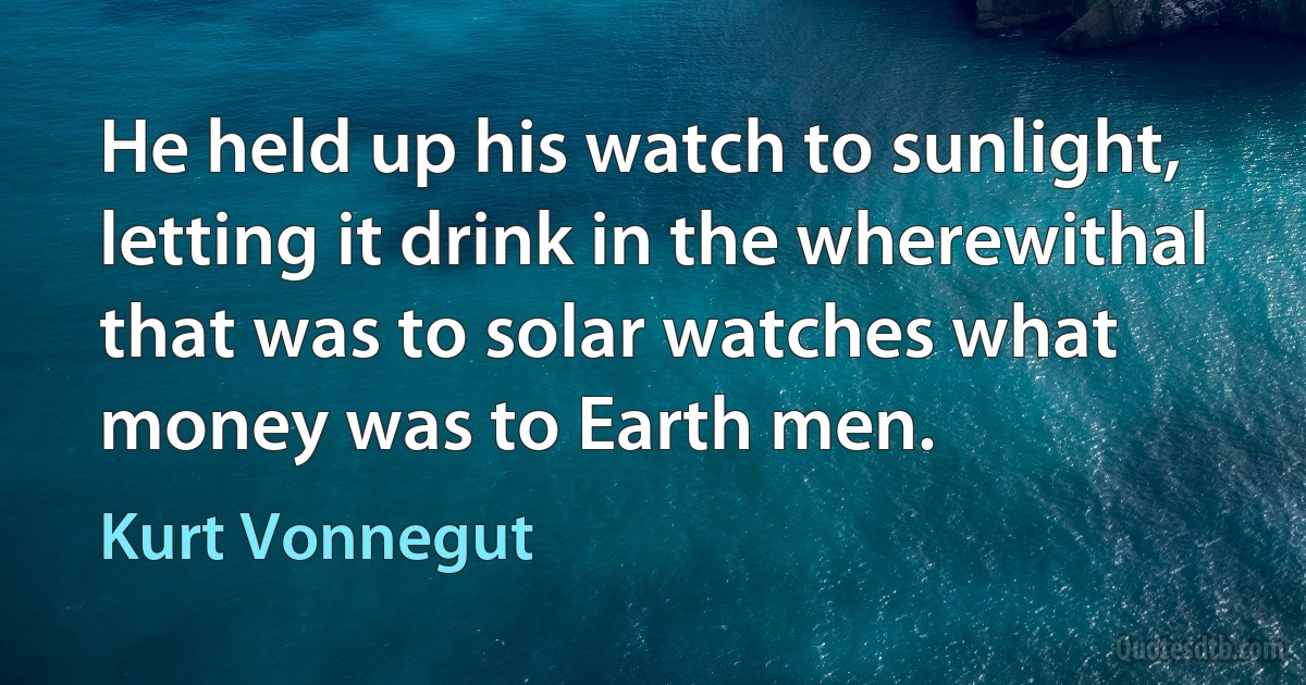 He held up his watch to sunlight, letting it drink in the wherewithal that was to solar watches what money was to Earth men. (Kurt Vonnegut)