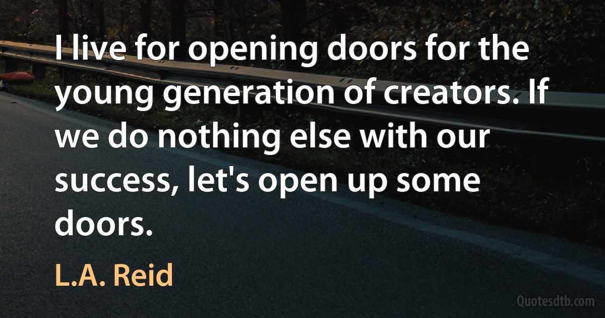 I live for opening doors for the young generation of creators. If we do nothing else with our success, let's open up some doors. (L.A. Reid)