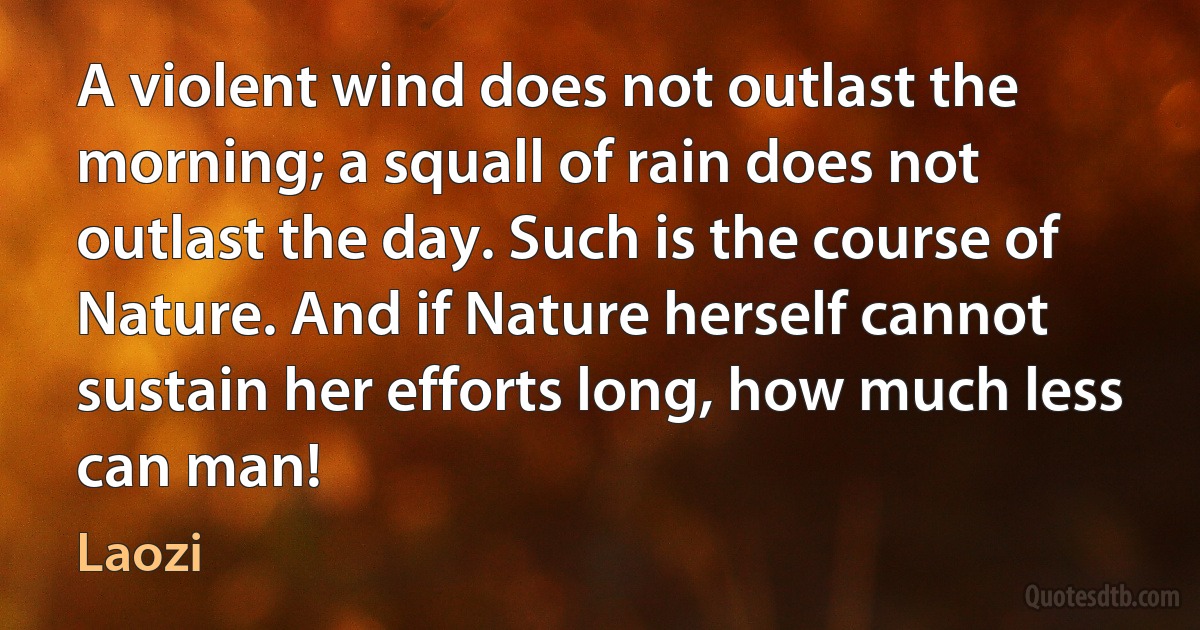 A violent wind does not outlast the morning; a squall of rain does not outlast the day. Such is the course of Nature. And if Nature herself cannot sustain her efforts long, how much less can man! (Laozi)