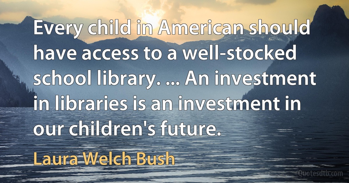 Every child in American should have access to a well-stocked school library. ... An investment in libraries is an investment in our children's future. (Laura Welch Bush)