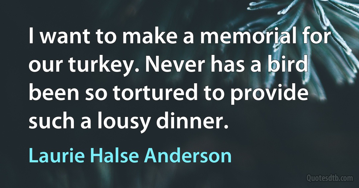 I want to make a memorial for our turkey. Never has a bird been so tortured to provide such a lousy dinner. (Laurie Halse Anderson)