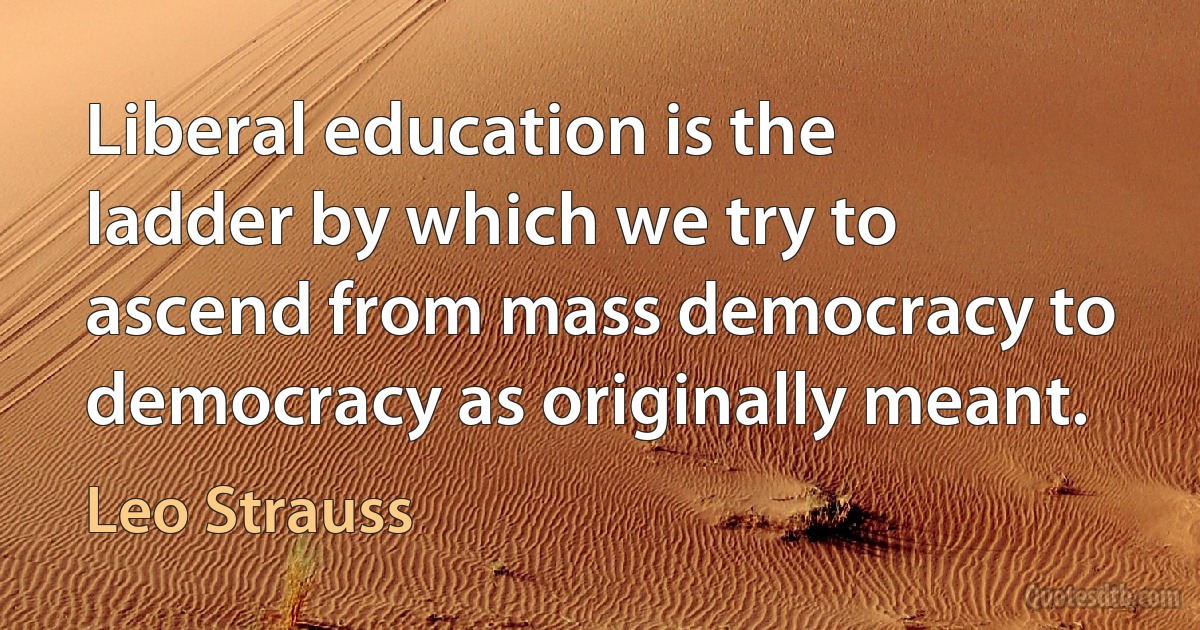 Liberal education is the ladder by which we try to ascend from mass democracy to democracy as originally meant. (Leo Strauss)