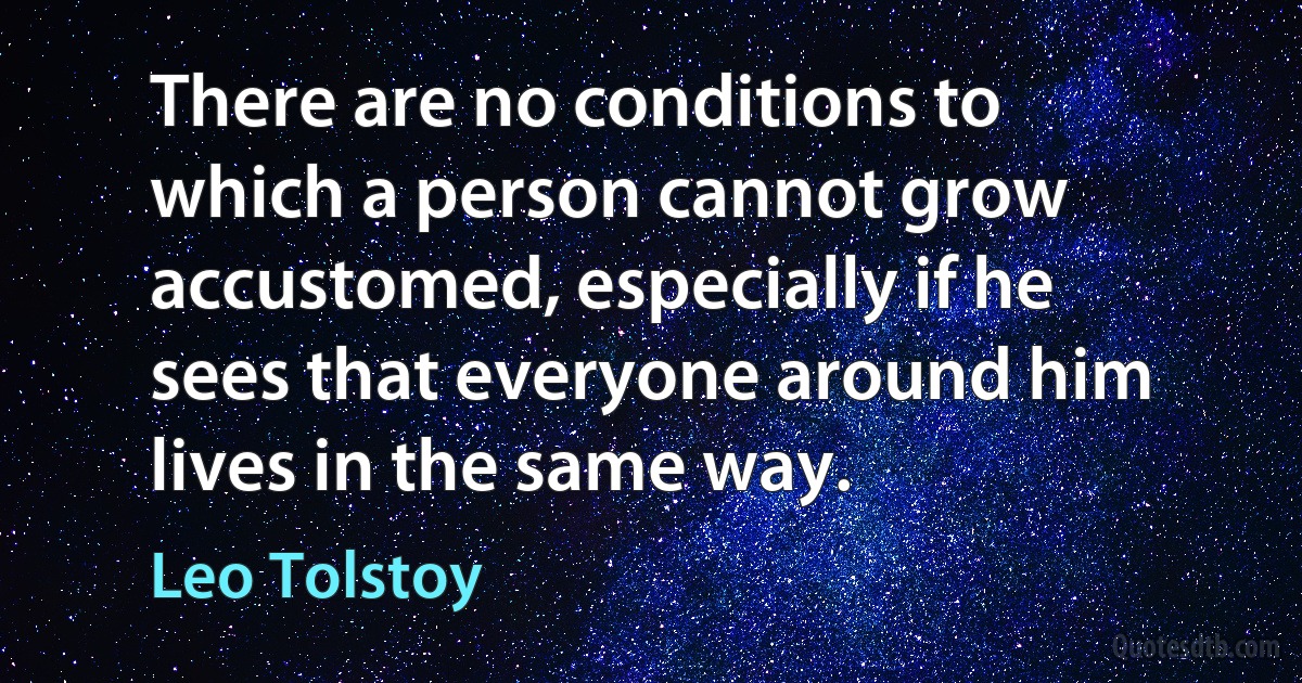 There are no conditions to which a person cannot grow accustomed, especially if he sees that everyone around him lives in the same way. (Leo Tolstoy)