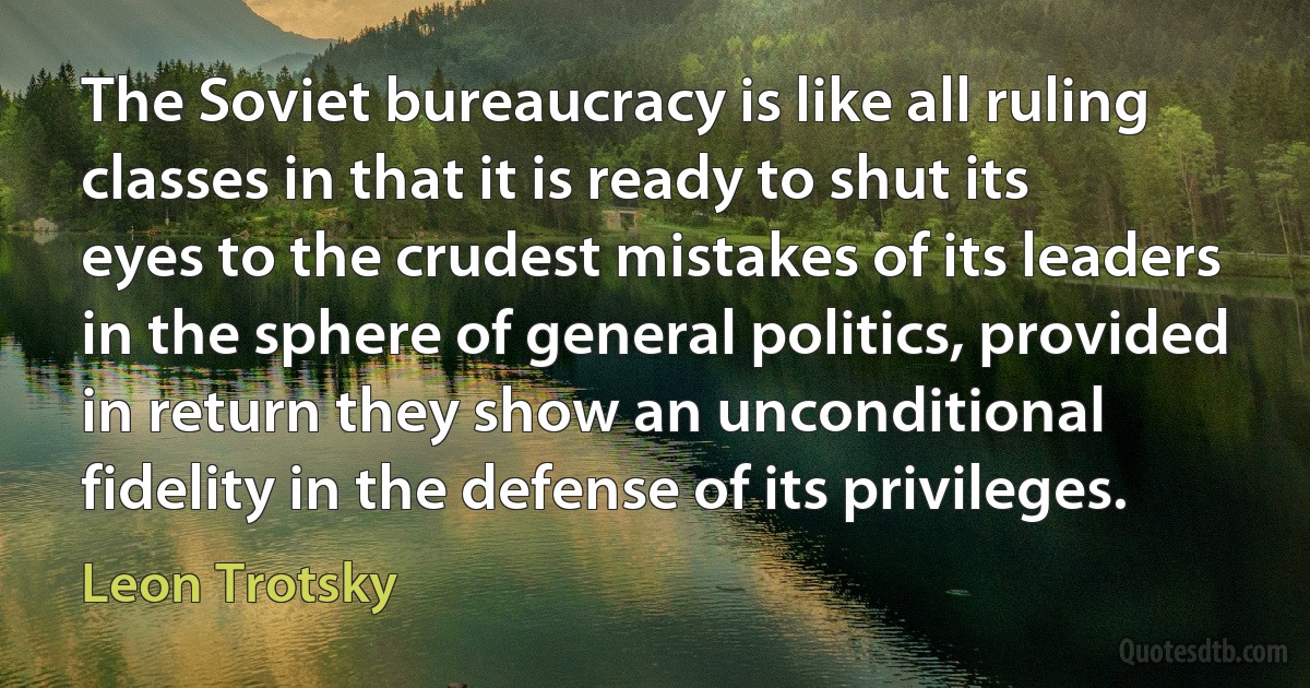 The Soviet bureaucracy is like all ruling classes in that it is ready to shut its eyes to the crudest mistakes of its leaders in the sphere of general politics, provided in return they show an unconditional fidelity in the defense of its privileges. (Leon Trotsky)