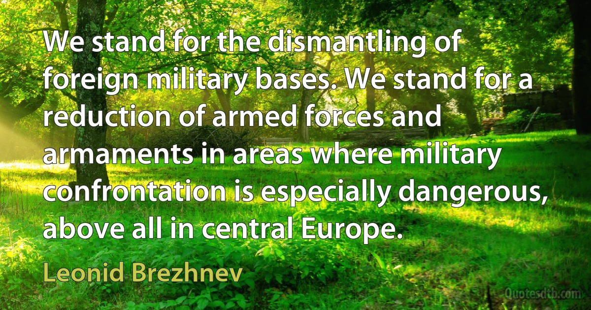 We stand for the dismantling of foreign military bases. We stand for a reduction of armed forces and armaments in areas where military confrontation is especially dangerous, above all in central Europe. (Leonid Brezhnev)