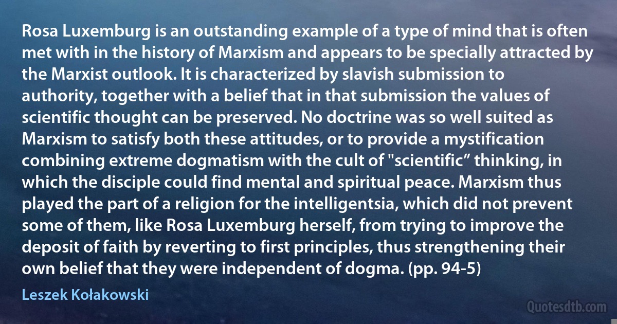 Rosa Luxemburg is an outstanding example of a type of mind that is often met with in the history of Marxism and appears to be specially attracted by the Marxist outlook. It is characterized by slavish submission to authority, together with a belief that in that submission the values of scientific thought can be preserved. No doctrine was so well suited as Marxism to satisfy both these attitudes, or to provide a mystification combining extreme dogmatism with the cult of "scientific” thinking, in which the disciple could find mental and spiritual peace. Marxism thus played the part of a religion for the intelligentsia, which did not prevent some of them, like Rosa Luxemburg herself, from trying to improve the deposit of faith by reverting to first principles, thus strengthening their own belief that they were independent of dogma. (pp. 94-5) (Leszek Kołakowski)