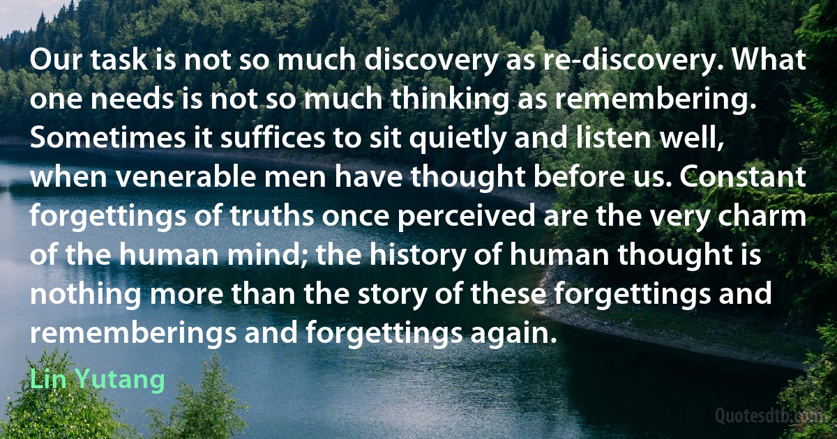 Our task is not so much discovery as re-discovery. What one needs is not so much thinking as remembering. Sometimes it suffices to sit quietly and listen well, when venerable men have thought before us. Constant forgettings of truths once perceived are the very charm of the human mind; the history of human thought is nothing more than the story of these forgettings and rememberings and forgettings again. (Lin Yutang)