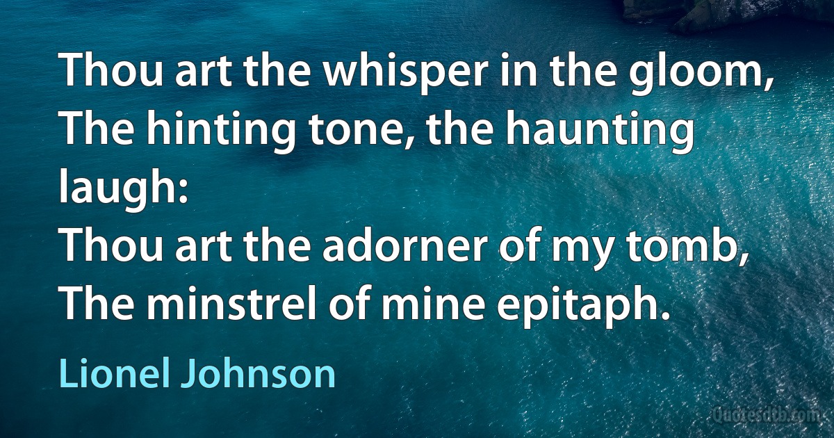 Thou art the whisper in the gloom,
The hinting tone, the haunting laugh:
Thou art the adorner of my tomb,
The minstrel of mine epitaph. (Lionel Johnson)