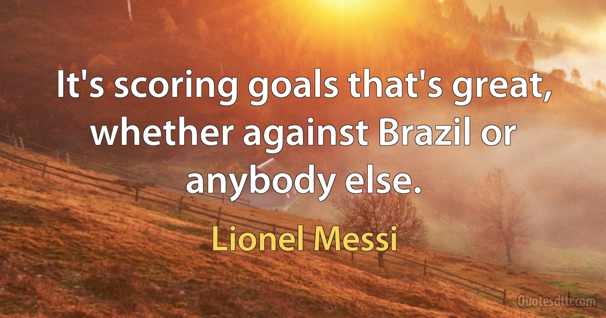 It's scoring goals that's great, whether against Brazil or anybody else. (Lionel Messi)