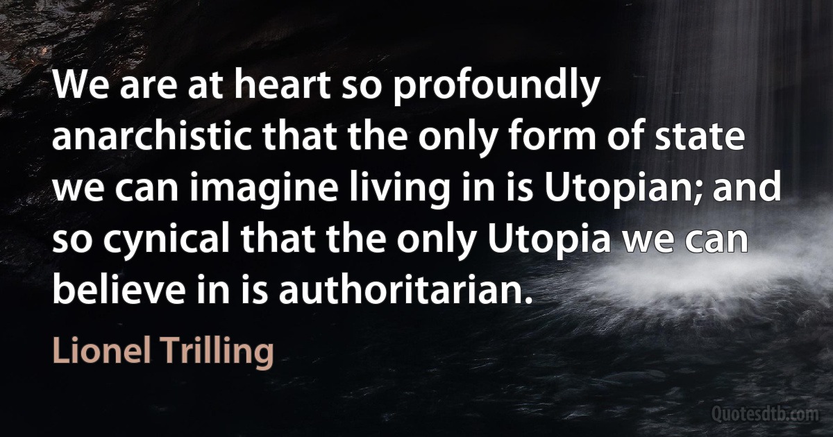 We are at heart so profoundly anarchistic that the only form of state we can imagine living in is Utopian; and so cynical that the only Utopia we can believe in is authoritarian. (Lionel Trilling)