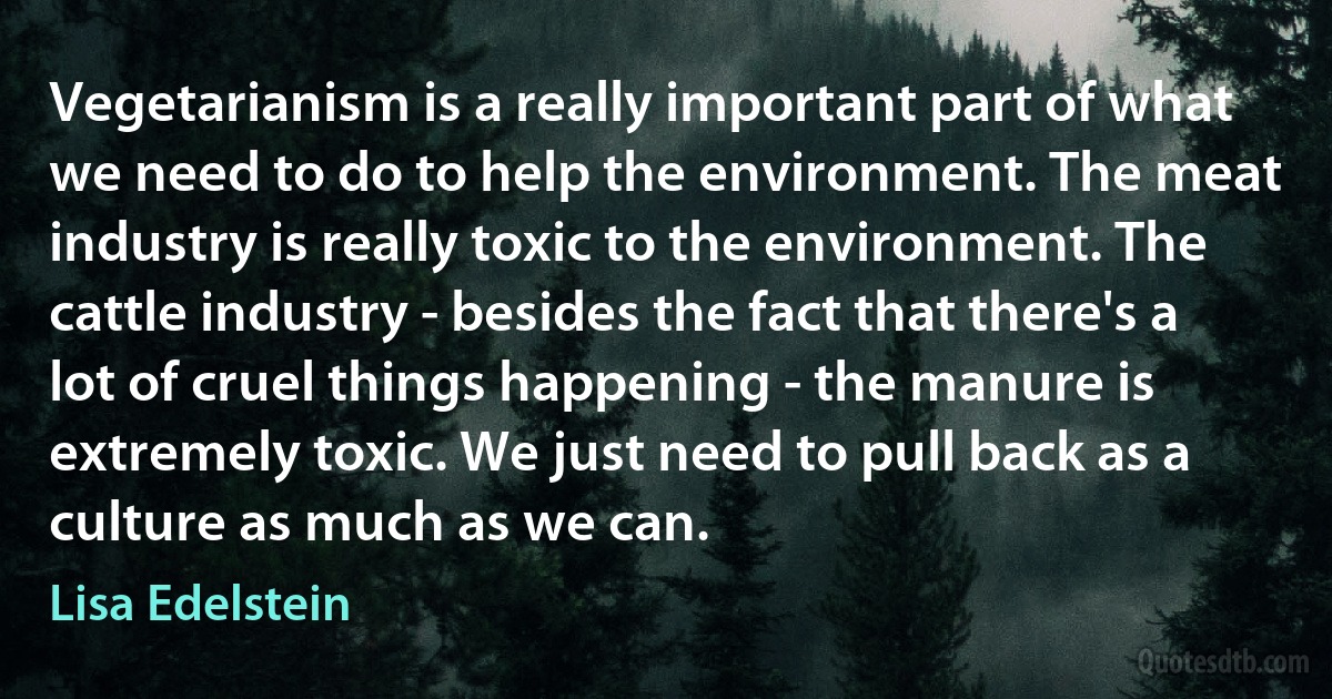 Vegetarianism is a really important part of what we need to do to help the environment. The meat industry is really toxic to the environment. The cattle industry - besides the fact that there's a lot of cruel things happening - the manure is extremely toxic. We just need to pull back as a culture as much as we can. (Lisa Edelstein)