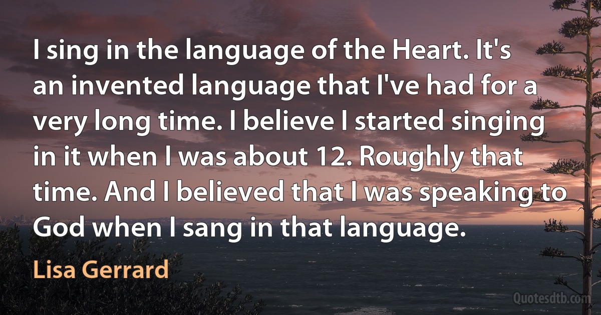 I sing in the language of the Heart. It's an invented language that I've had for a very long time. I believe I started singing in it when I was about 12. Roughly that time. And I believed that I was speaking to God when I sang in that language. (Lisa Gerrard)