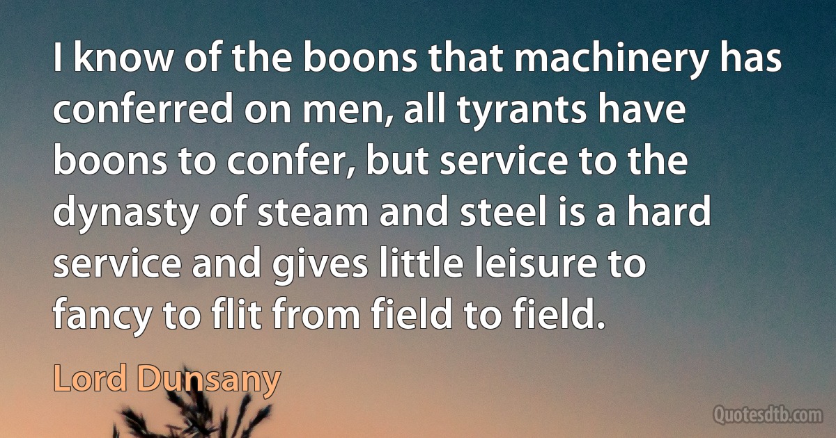 I know of the boons that machinery has conferred on men, all tyrants have boons to confer, but service to the dynasty of steam and steel is a hard service and gives little leisure to fancy to flit from field to field. (Lord Dunsany)