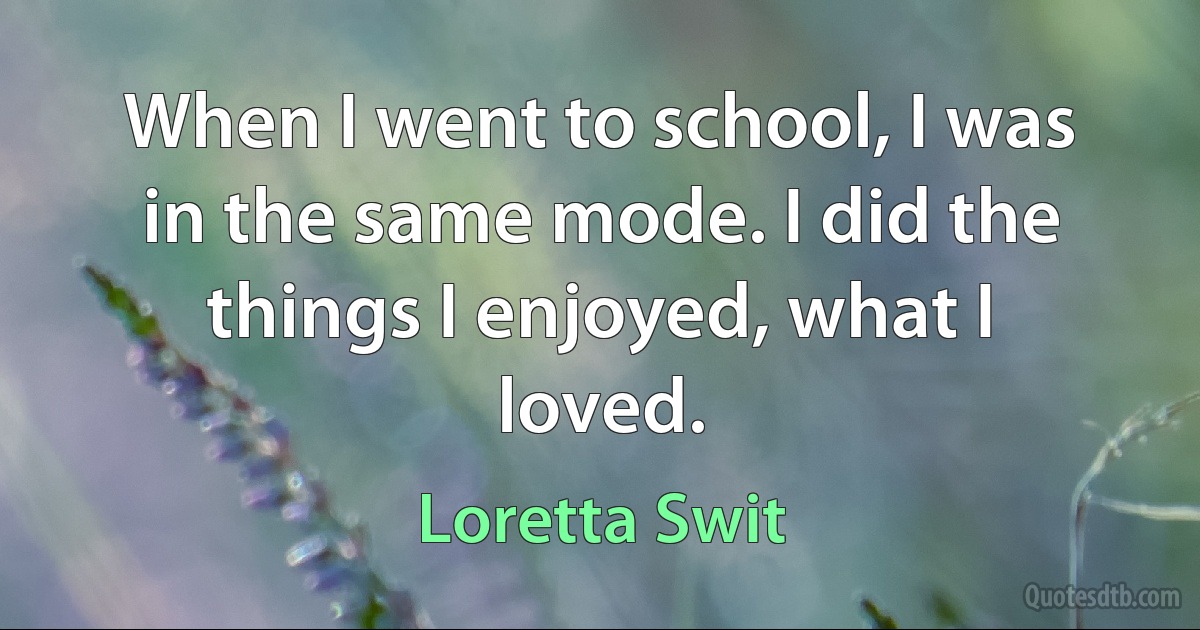 When I went to school, I was in the same mode. I did the things I enjoyed, what I loved. (Loretta Swit)