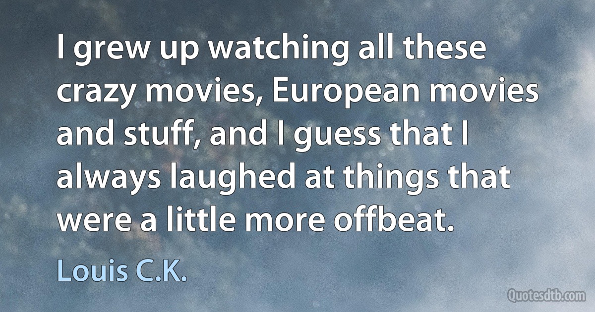 I grew up watching all these crazy movies, European movies and stuff, and I guess that I always laughed at things that were a little more offbeat. (Louis C.K.)