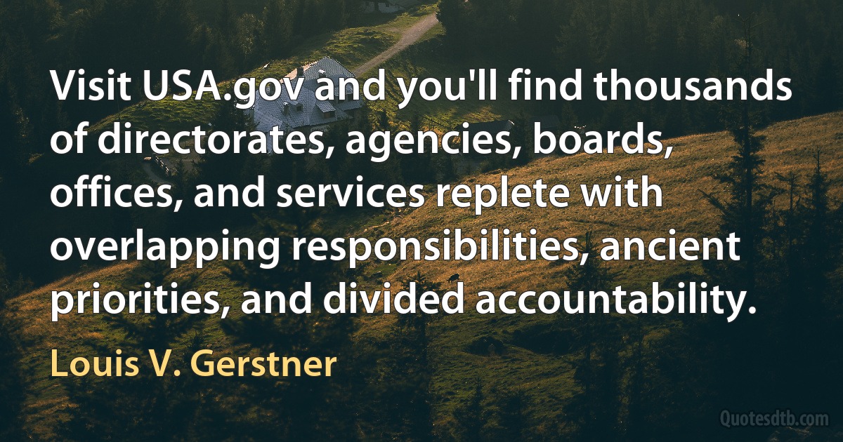 Visit USA.gov and you'll find thousands of directorates, agencies, boards, offices, and services replete with overlapping responsibilities, ancient priorities, and divided accountability. (Louis V. Gerstner)