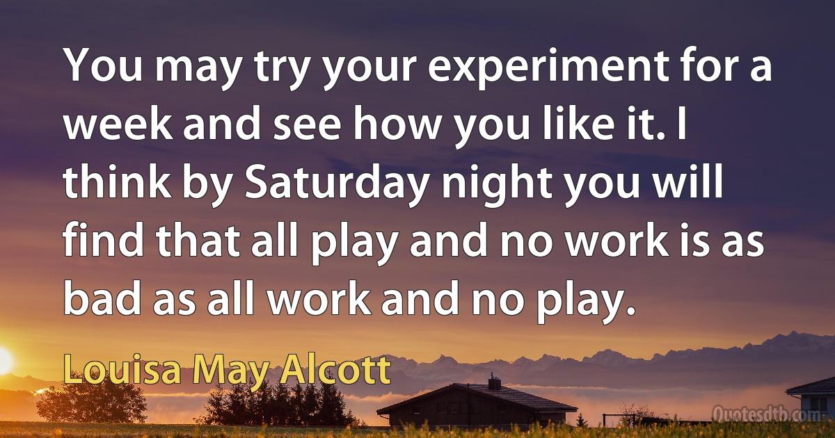 You may try your experiment for a week and see how you like it. I think by Saturday night you will find that all play and no work is as bad as all work and no play. (Louisa May Alcott)