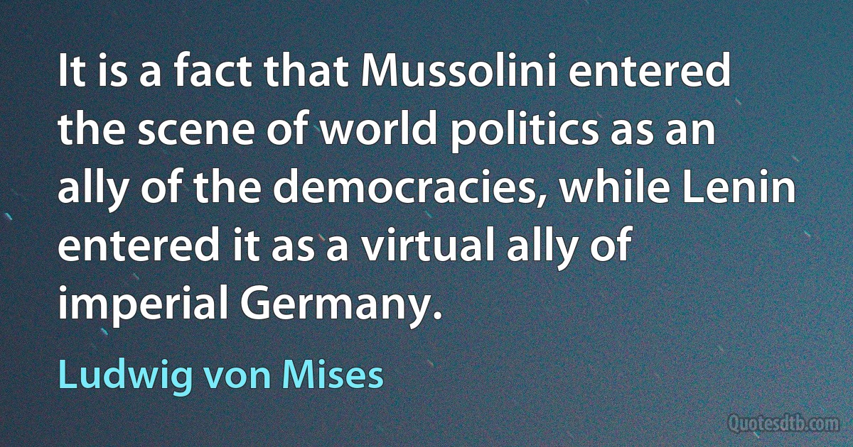 It is a fact that Mussolini entered the scene of world politics as an ally of the democracies, while Lenin entered it as a virtual ally of imperial Germany. (Ludwig von Mises)