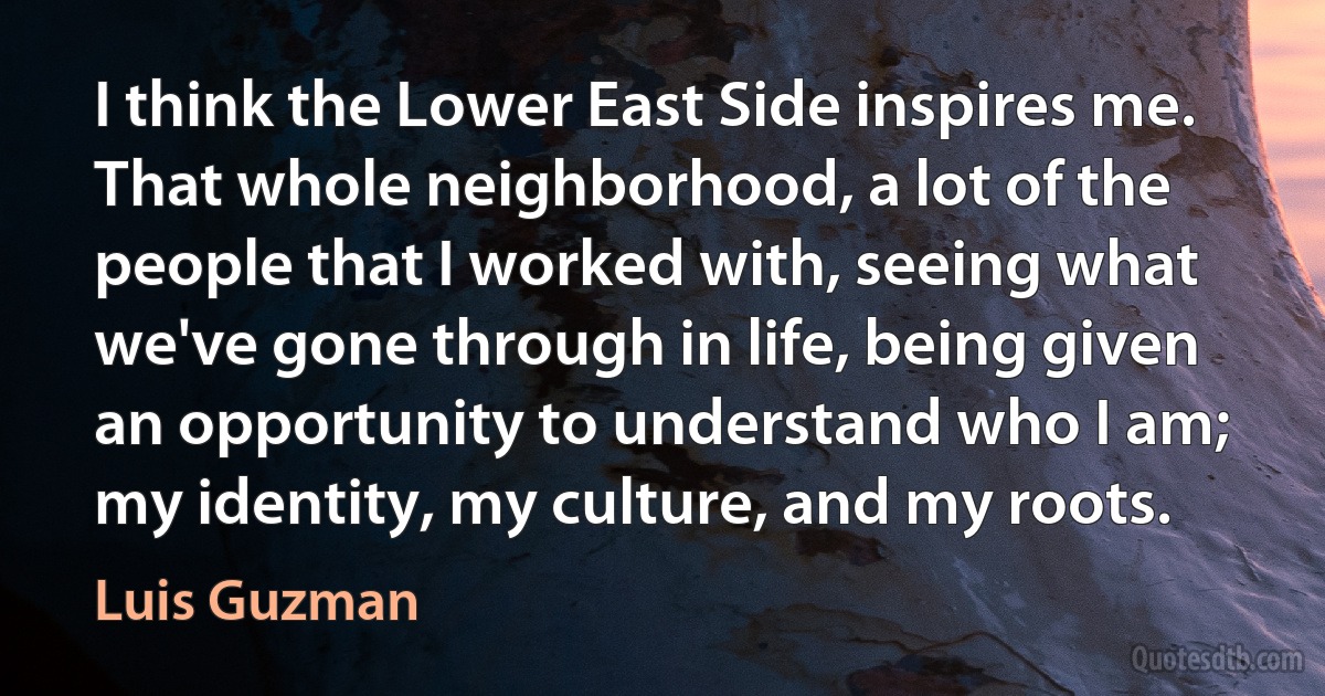 I think the Lower East Side inspires me. That whole neighborhood, a lot of the people that I worked with, seeing what we've gone through in life, being given an opportunity to understand who I am; my identity, my culture, and my roots. (Luis Guzman)