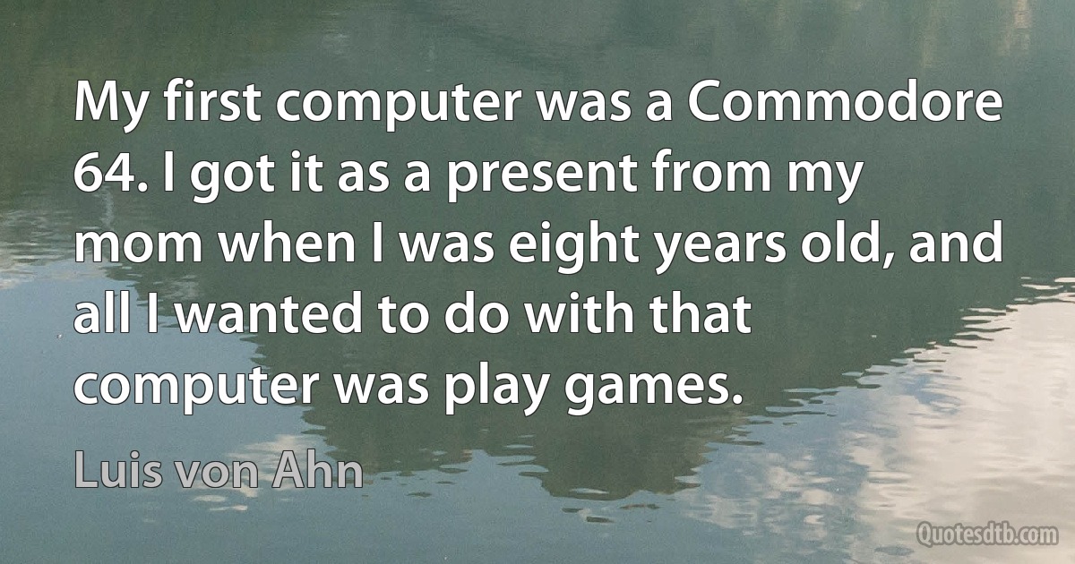 My first computer was a Commodore 64. I got it as a present from my mom when I was eight years old, and all I wanted to do with that computer was play games. (Luis von Ahn)