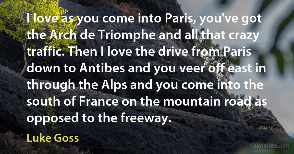 I love as you come into Paris, you've got the Arch de Triomphe and all that crazy traffic. Then I love the drive from Paris down to Antibes and you veer off east in through the Alps and you come into the south of France on the mountain road as opposed to the freeway. (Luke Goss)