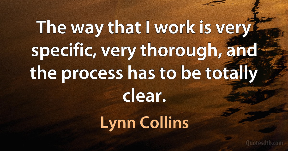 The way that I work is very specific, very thorough, and the process has to be totally clear. (Lynn Collins)