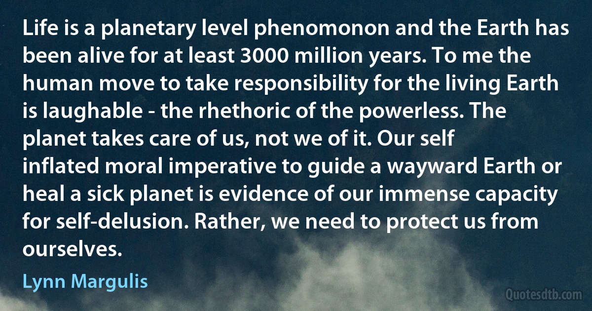 Life is a planetary level phenomonon and the Earth has been alive for at least 3000 million years. To me the human move to take responsibility for the living Earth is laughable - the rhethoric of the powerless. The planet takes care of us, not we of it. Our self inflated moral imperative to guide a wayward Earth or heal a sick planet is evidence of our immense capacity for self-delusion. Rather, we need to protect us from ourselves. (Lynn Margulis)